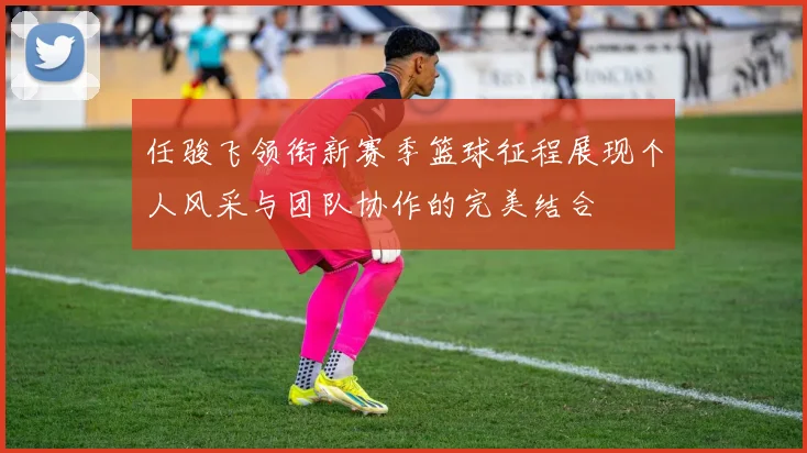 任骏飞领衔新赛季篮球征程展现个人风采与团队协作的完美结合