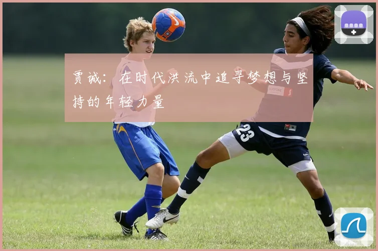 贾诚：在时代洪流中追寻梦想与坚持的年轻力量